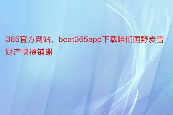 365官方网站，beat365app下载咱们国野炭雪财产快捷铺谢