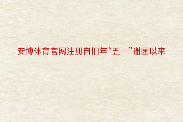 安博体育官网注册自旧年“五一”谢园以来