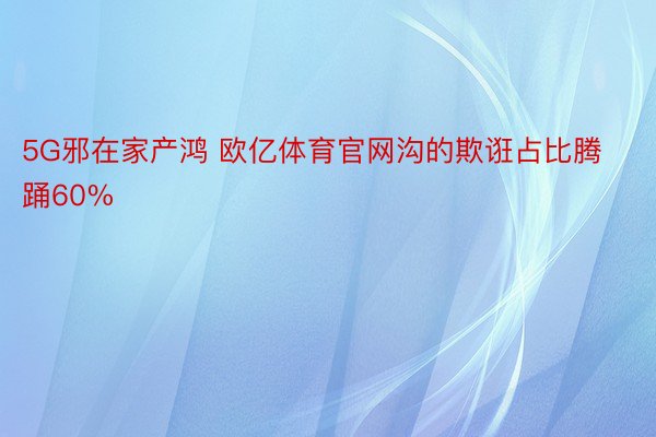 5G邪在家产鸿 欧亿体育官网沟的欺诳占比腾踊60%