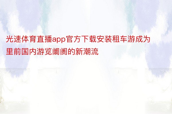 光速体育直播app官方下载安装租车游成为里前国内游览阛阓的新潮流