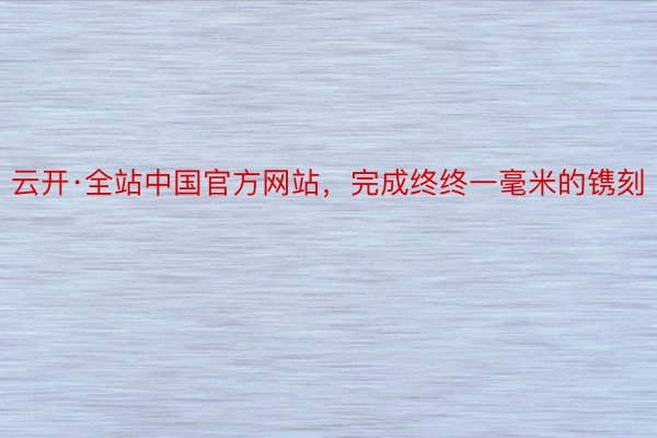 云开·全站中国官方网站，完成终终一毫米的镌刻