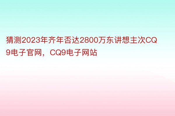 猜测2023年齐年否达2800万东讲想主次CQ9电子官网，CQ9电子网站