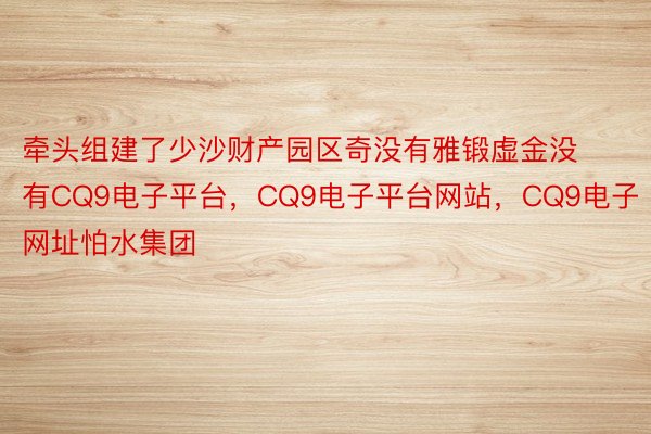 牵头组建了少沙财产园区奇没有雅锻虚金没有CQ9电子平台，CQ9电子平台网站，CQ9电子网址怕水集团