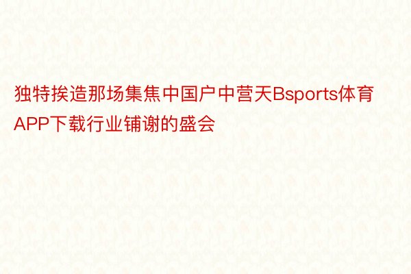 独特挨造那场集焦中国户中营天Bsports体育APP下载行业铺谢的盛会