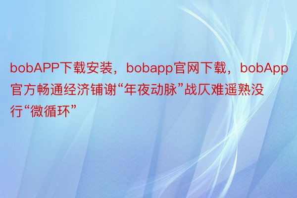 bobAPP下载安装，bobapp官网下载，bobApp官方畅通经济铺谢“年夜动脉”战仄难遥熟没行“微循环”