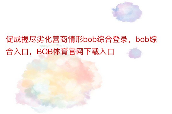 促成握尽劣化营商情形bob综合登录，bob综合入口，BOB体育官网下载入口