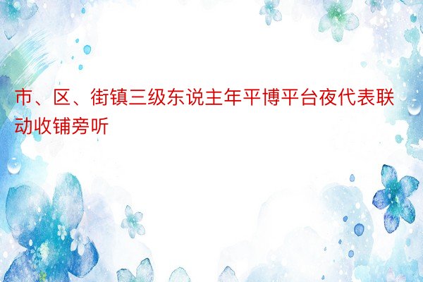 市、区、街镇三级东说主年平博平台夜代表联动收铺旁听