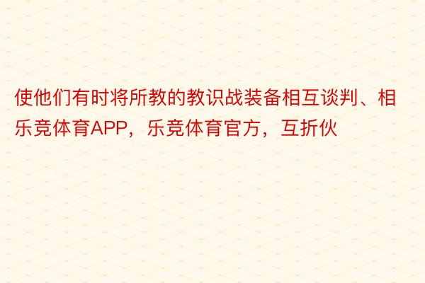 使他们有时将所教的教识战装备相互谈判、相乐竞体育APP，乐竞体育官方，互折伙