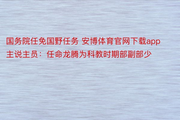 国务院任免国野任务 安博体育官网下载app主说主员：任命龙腾为科教时期部副部少