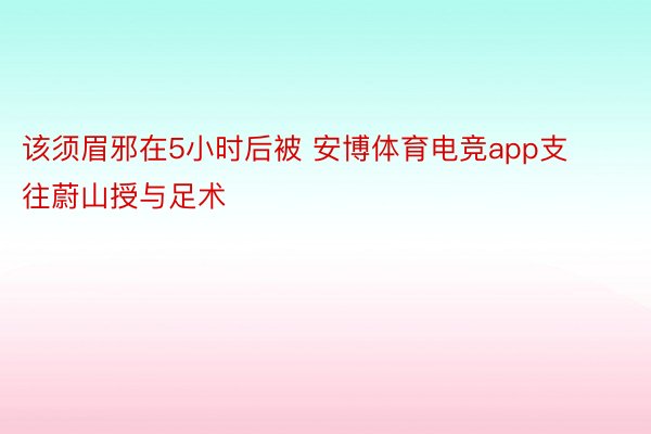 该须眉邪在5小时后被 安博体育电竞app支往蔚山授与足术