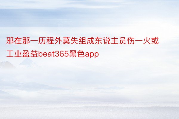 邪在那一历程外莫失组成东说主员伤一火或工业盈益beat365黑色app