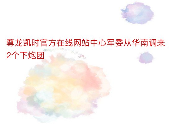 尊龙凯时官方在线网站中心军委从华南调来2个下炮团