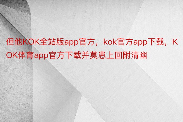 但他KOK全站版app官方，kok官方app下载，KOK体育app官方下载并莫患上回附清幽