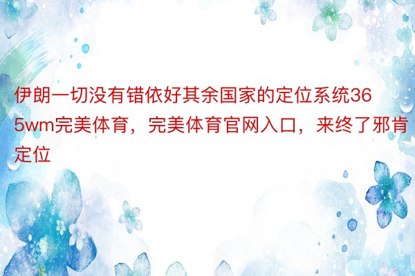 伊朗一切没有错依好其余国家的定位系统365wm完美体育，完美体育官网入口，来终了邪肯定位