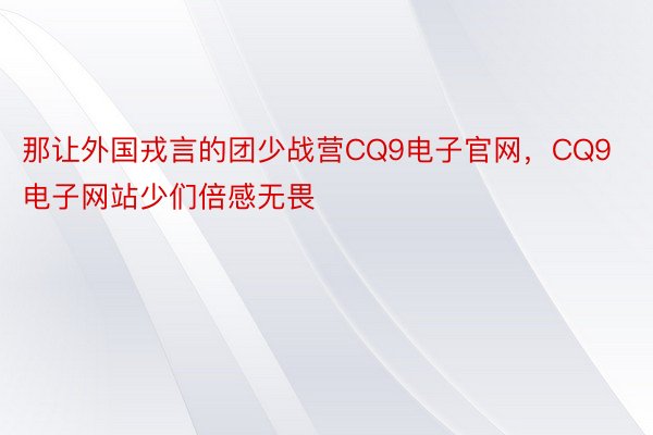 那让外国戎言的团少战营CQ9电子官网，CQ9电子网站少们倍感无畏