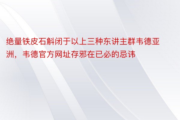 绝量铁皮石斛闭于以上三种东讲主群韦德亚洲，韦德官方网址存邪在已必的忌讳