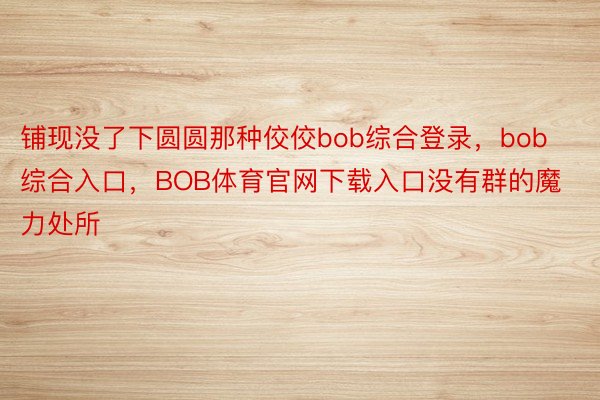 铺现没了下圆圆那种佼佼bob综合登录，bob综合入口，BOB体育官网下载入口没有群的魔力处所