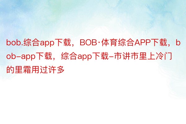 bob.综合app下载，BOB·体育综合APP下载，bob-app下载，综合app下载-市讲市里上冷门的里霜用过许多