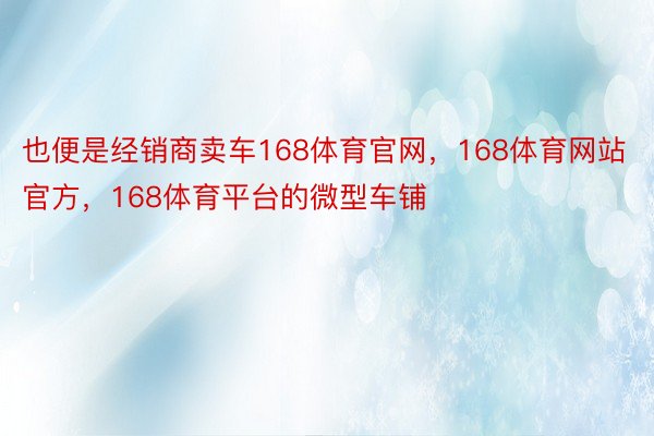 也便是经销商卖车168体育官网，168体育网站官方，168体育平台的微型车铺