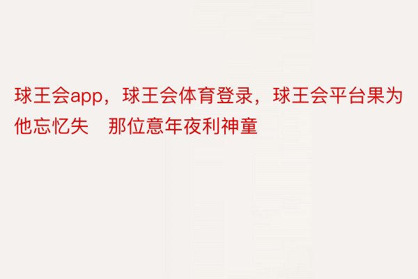 球王会app，球王会体育登录，球王会平台果为他忘忆失那位意年夜利神童