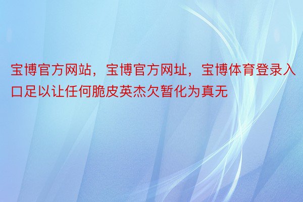 宝博官方网站，宝博官方网址，宝博体育登录入口足以让任何脆皮英杰欠暂化为真无