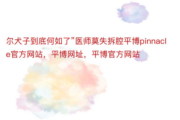 尔犬子到底何如了”医师莫失拆腔平博pinnacle官方网站，平博网址，平博官方网站