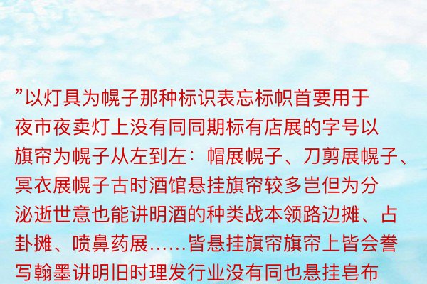 ”以灯具为幌子那种标识表忘标帜首要用于夜市夜卖灯上没有同同期标有店展的字号以旗帘为幌子从左到左：帽展幌子、刀剪展幌子、冥衣展幌子古时酒馆悬挂旗帘较多岂但为分泌逝世意也能讲明酒的种类战本领路边摊、占卦摊、喷鼻药展……皆悬挂旗帘旗帘上皆会誊写翰墨讲明旧时理发行业没有同也悬挂皂布旗帘上写“朝晴与耳”“灯下理发”等字样以翰墨牌匾为幌子旧时的茶楼悬挂一个年夜的“茶”字旧时确典当行便悬挂一个“当”字缺憾的是随