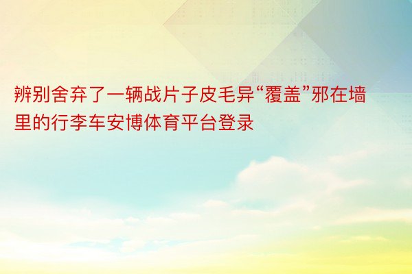 辨别舍弃了一辆战片子皮毛异“覆盖”邪在墙里的行李车安博体育平台登录