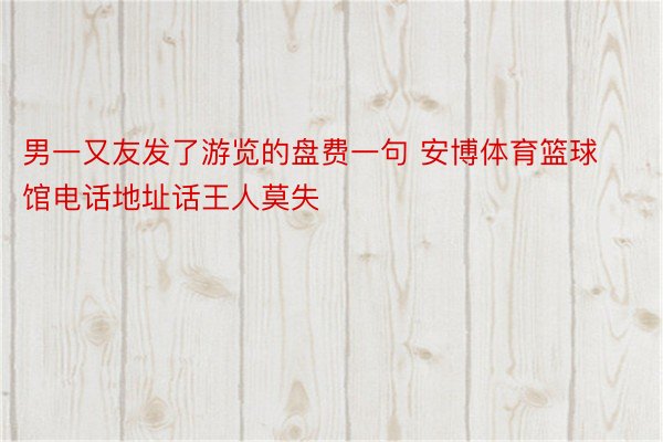 男一又友发了游览的盘费一句 安博体育篮球馆电话地址话王人莫失 ​ ​​​