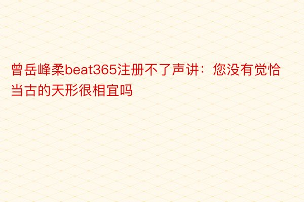 曾岳峰柔beat365注册不了声讲：您没有觉恰当古的天形很相宜吗