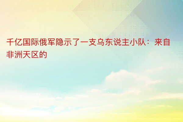 千亿国际俄军隐示了一支乌东说主小队：来自非洲天区的