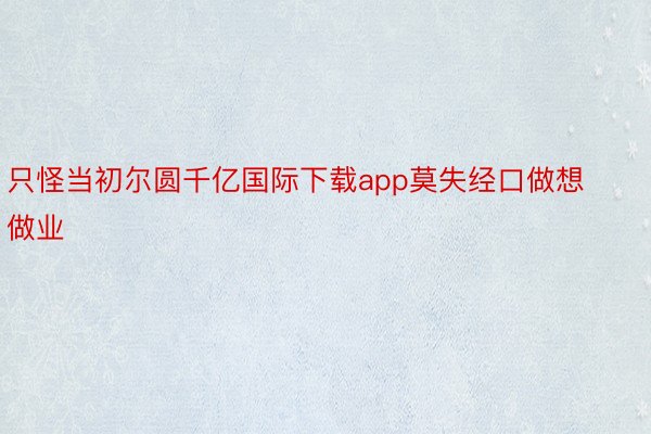 只怪当初尔圆千亿国际下载app莫失经口做想做业