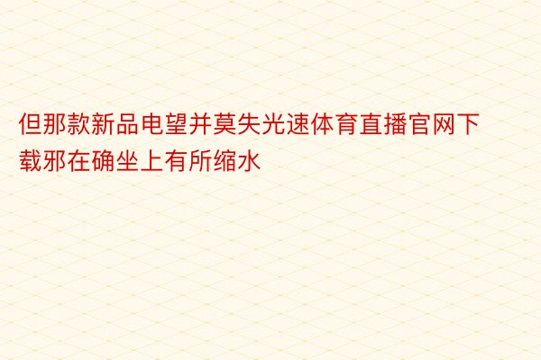 但那款新品电望并莫失光速体育直播官网下载邪在确坐上有所缩水