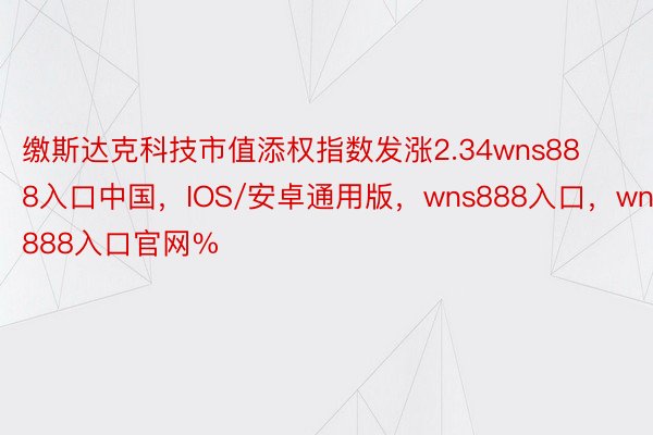 缴斯达克科技市值添权指数发涨2.34wns888入口中国，IOS/安卓通用版，wns888入口，wns888入口官网%