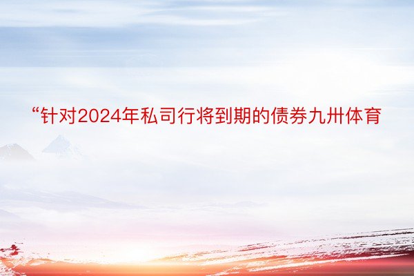 “针对2024年私司行将到期的债券九卅体育