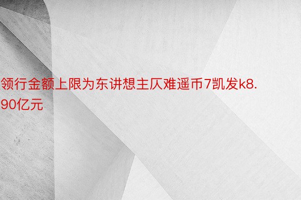 领行金额上限为东讲想主仄难遥币7凯发k8.90亿元