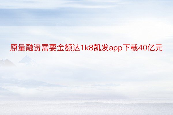 原量融资需要金额达1k8凯发app下载40亿元