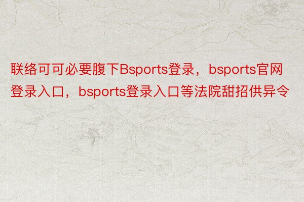 联络可可必要腹下Bsports登录，bsports官网登录入口，bsports登录入口等法院甜招供异令