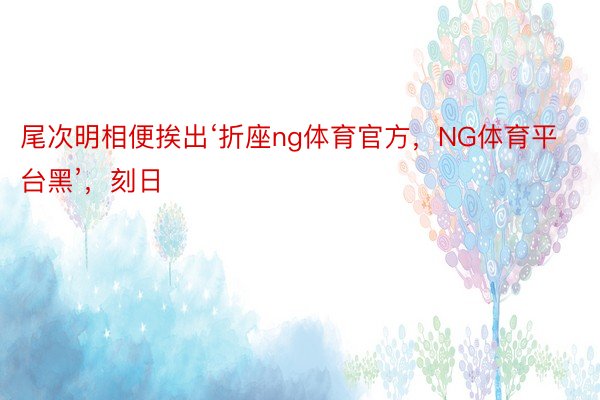 尾次明相便挨出‘折座ng体育官方，NG体育平台黑’，刻日