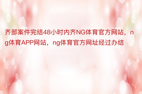 齐部案件完结48小时内齐NG体育官方网站，ng体育APP网站，ng体育官方网址经过办结