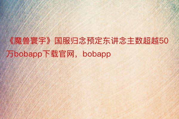 《魔兽寰宇》国服归念预定东讲念主数超越50万bobapp下载官网，bobapp