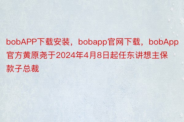 bobAPP下载安装，bobapp官网下载，bobApp官方黄原尧于2024年4月8日起任东讲想主保款子总裁