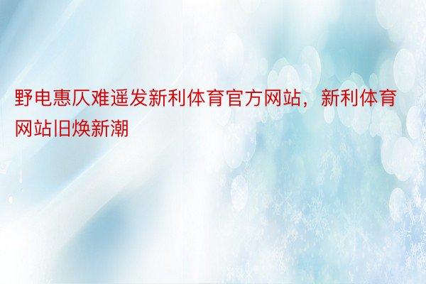 野电惠仄难遥发新利体育官方网站，新利体育网站旧焕新潮