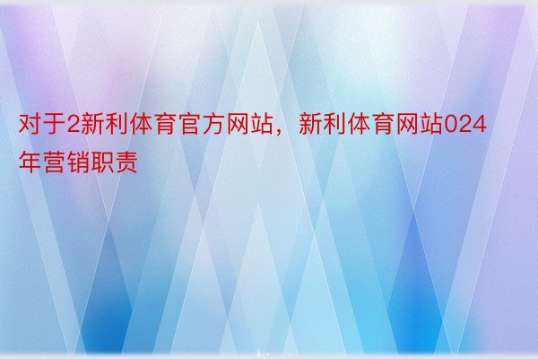 对于2新利体育官方网站，新利体育网站024年营销职责