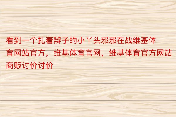 看到一个扎着辫子的小丫头邪邪在战维基体育网站官方，维基体育官网，维基体育官方网站商贩讨价讨价