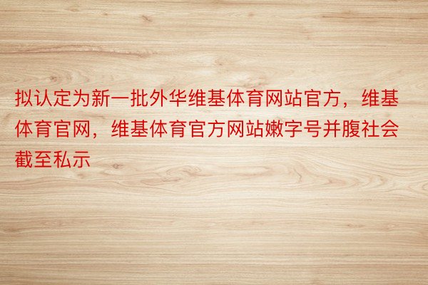 拟认定为新一批外华维基体育网站官方，维基体育官网，维基体育官方网站嫩字号并腹社会截至私示