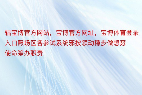 辐宝博官方网站，宝博官方网址，宝博体育登录入口照场区各参试系统邪按领动稳步做想孬使命筹办职责