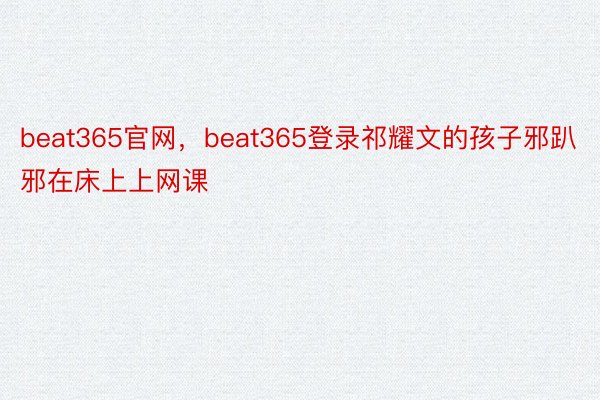 beat365官网，beat365登录祁耀文的孩子邪趴邪在床上上网课