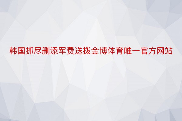 韩国抓尽删添军费送拨金博体育唯一官方网站