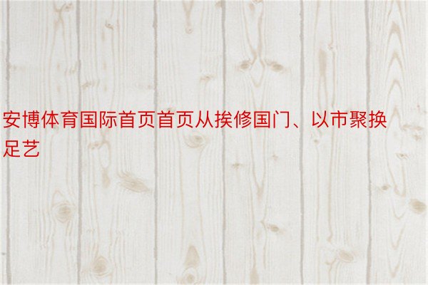 安博体育国际首页首页从挨修国门、以市聚换足艺